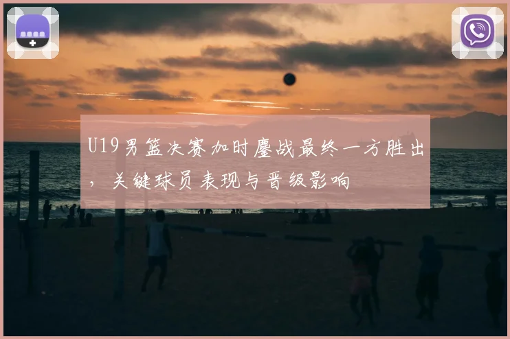 U19男篮决赛加时鏖战最终一方胜出，关键球员表现与晋级影响