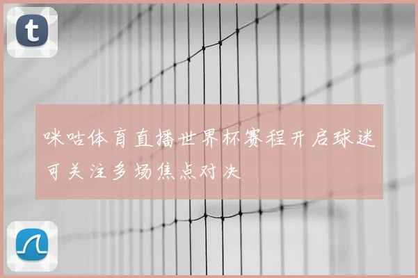 咪咕体育直播世界杯赛程开启球迷可关注多场焦点对决