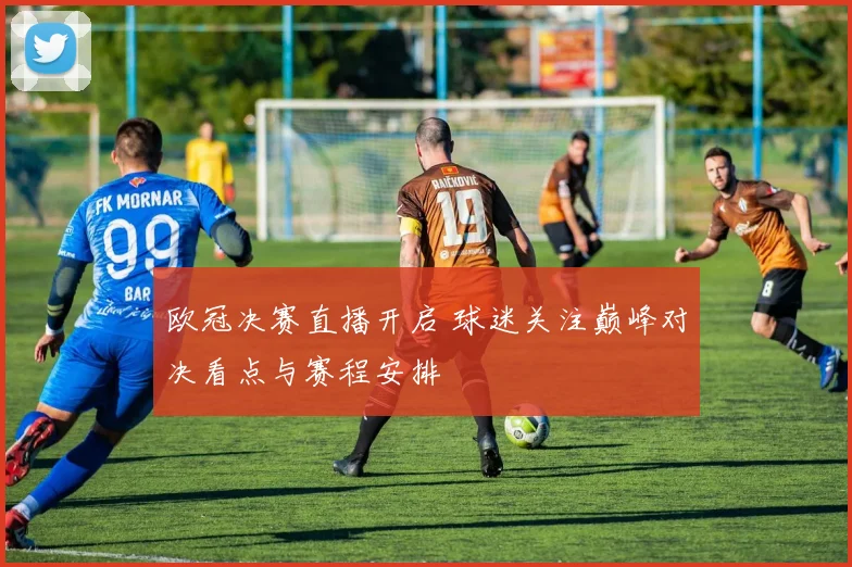 欧冠决赛直播开启 球迷关注巅峰对决看点与赛程安排