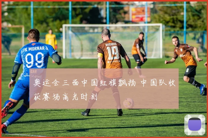 奥运会三面中国红旗飘扬 中国队收获赛场高光时刻