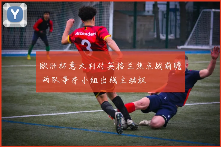 欧洲杯意大利对英格兰焦点战前瞻 两队争夺小组出线主动权