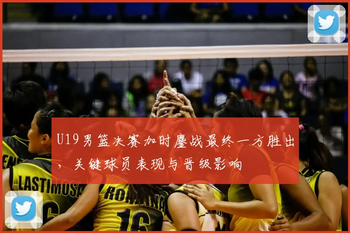 U19男篮决赛加时鏖战最终一方胜出，关键球员表现与晋级影响