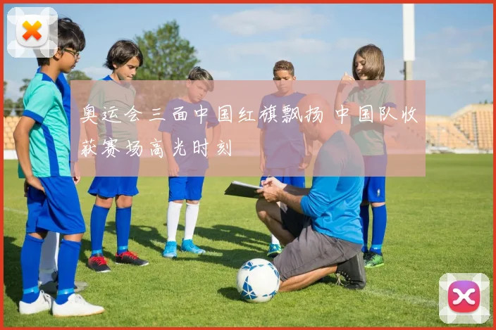 奥运会三面中国红旗飘扬 中国队收获赛场高光时刻