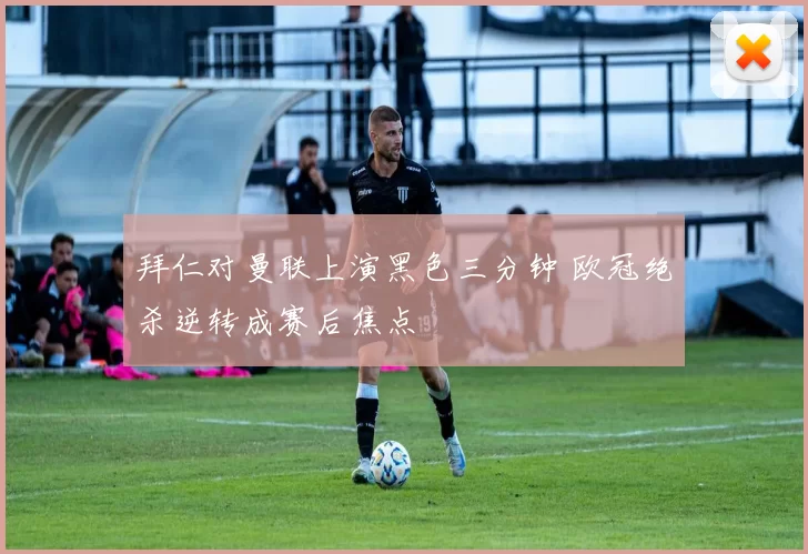 拜仁对曼联上演黑色三分钟 欧冠绝杀逆转成赛后焦点