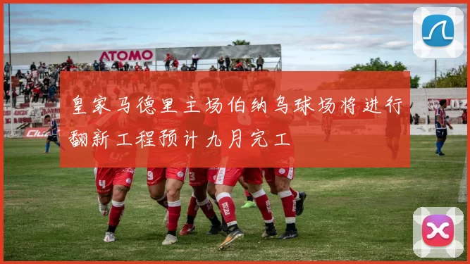 皇家马德里主场伯纳乌球场将进行翻新工程预计九月完工