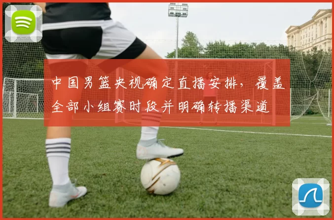 中国男篮央视确定直播安排，覆盖全部小组赛时段并明确转播渠道