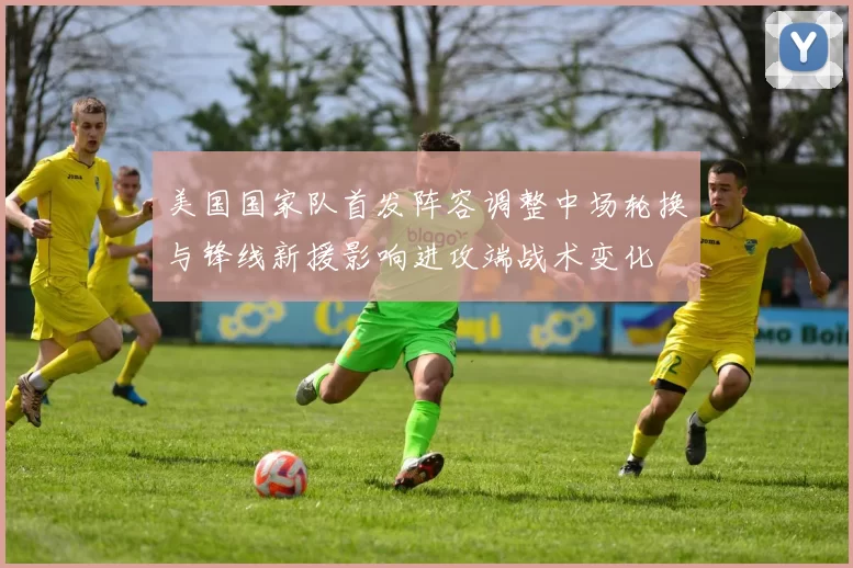 美国国家队首发阵容调整中场轮换与锋线新援影响进攻端战术变化