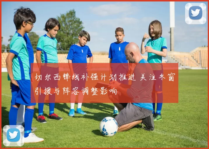 切尔西锋线补强计划推进 关注冬窗引援与阵容调整影响