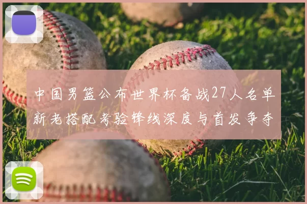中国男篮公布世界杯备战27人名单新老搭配考验锋线深度与首发争夺