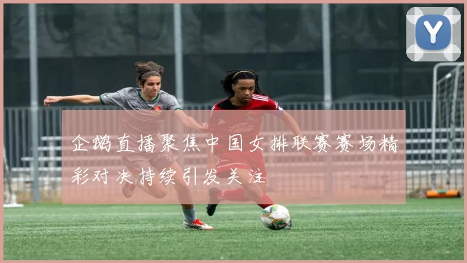 企鹅直播聚焦中国女排联赛赛场精彩对决持续引发关注