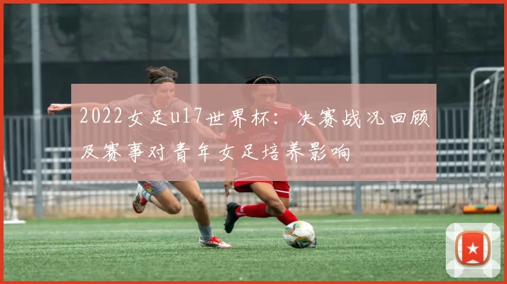 2022女足u17世界杯：决赛战况回顾及赛事对青年女足培养影响