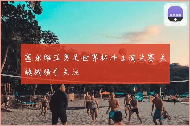 塞尔维亚男足世界杯冲击淘汰赛 关键战绩引关注