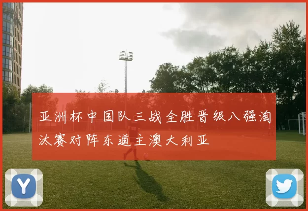 亚洲杯中国队三战全胜晋级八强淘汰赛对阵东道主澳大利亚