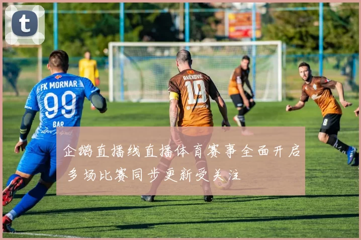 企鹅直播线直播体育赛事全面开启 多场比赛同步更新受关注
