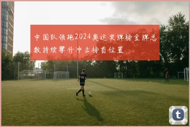 中国队领跑2024奥运奖牌榜金牌总数持续攀升冲击榜首位置