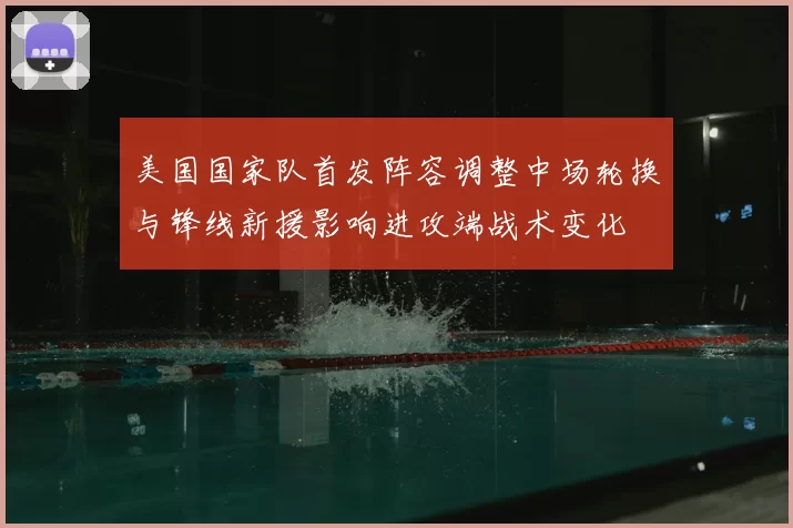 美国国家队首发阵容调整中场轮换与锋线新援影响进攻端战术变化
