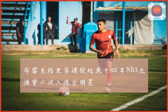 布雷克格里芬退役结束十四年NBA生涯曾六次入选全明星