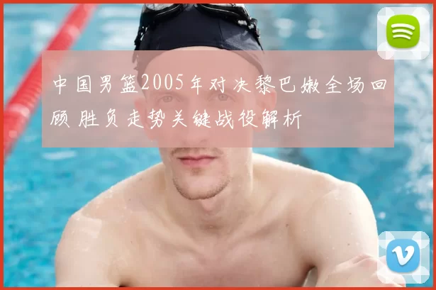 中国男篮2005年对决黎巴嫩全场回顾 胜负走势关键战役解析