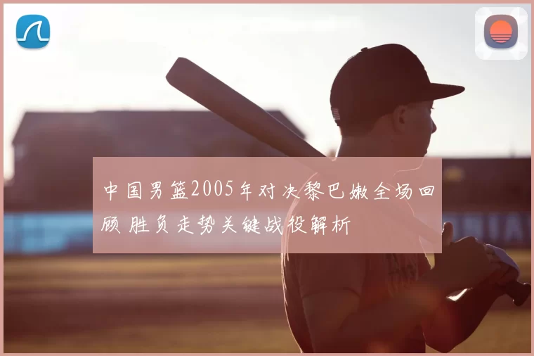 中国男篮2005年对决黎巴嫩全场回顾 胜负走势关键战役解析
