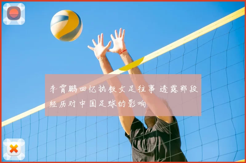 李霄鹏回忆执教女足往事 透露那段经历对中国足球的影响