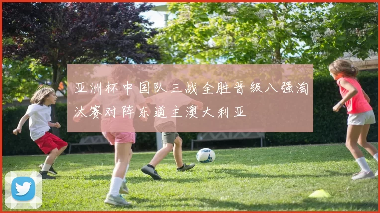 亚洲杯中国队三战全胜晋级八强淘汰赛对阵东道主澳大利亚