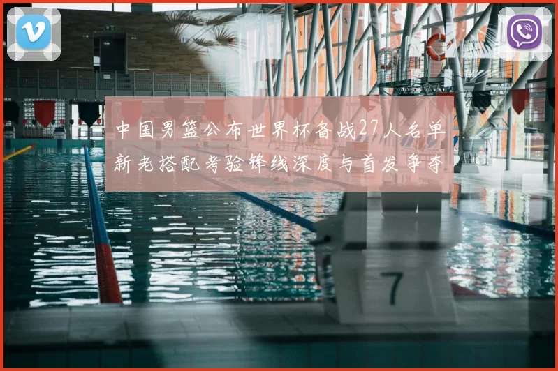 中国男篮公布世界杯备战27人名单新老搭配考验锋线深度与首发争夺