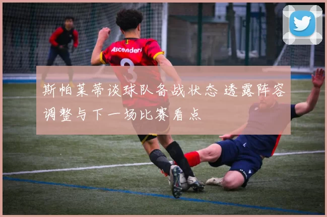 斯帕莱蒂谈球队备战状态 透露阵容调整与下一场比赛看点