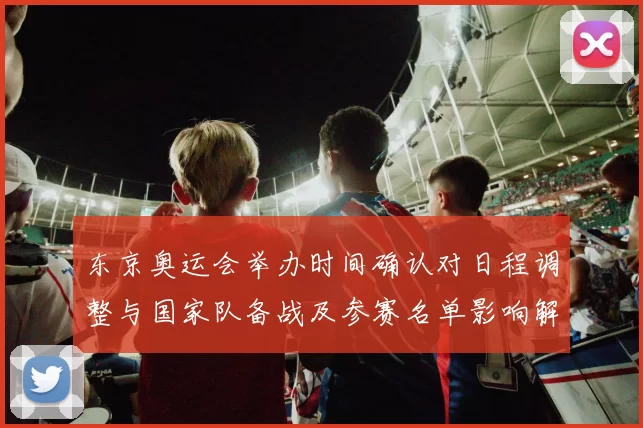 东京奥运会举办时间确认对日程调整与国家队备战及参赛名单影响解读