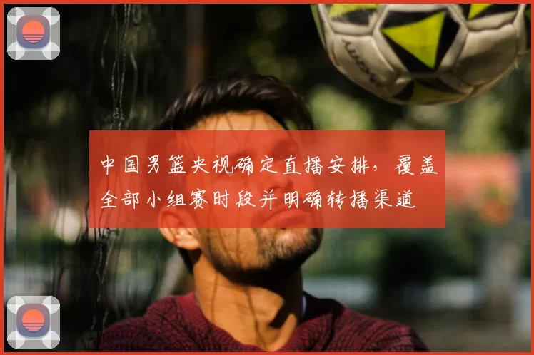 中国男篮央视确定直播安排，覆盖全部小组赛时段并明确转播渠道