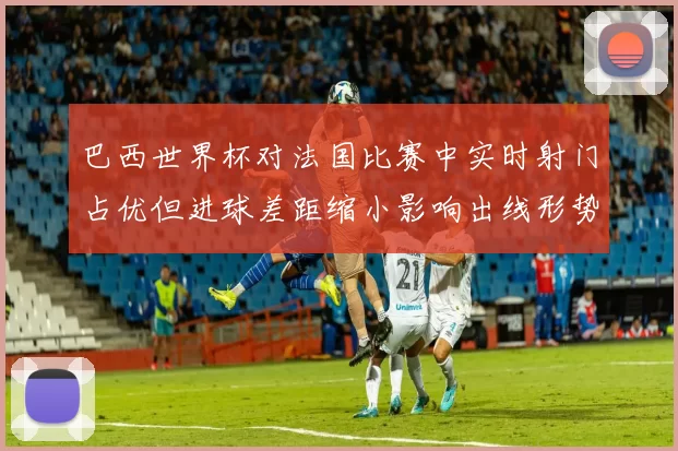 巴西世界杯对法国比赛中实时射门占优但进球差距缩小影响出线形势