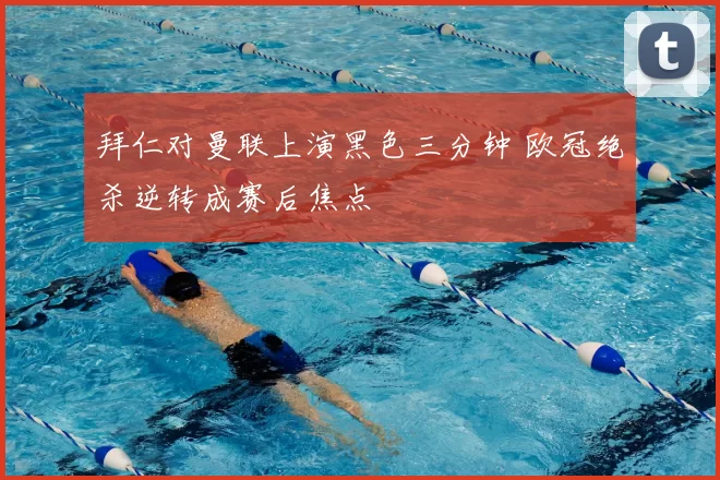 拜仁对曼联上演黑色三分钟 欧冠绝杀逆转成赛后焦点