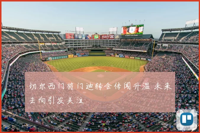 切尔西门将门迪转会传闻升温 未来去向引发关注