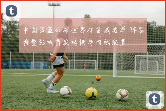中国男篮公布世界杯备战名单 阵容调整影响首发轮换与内线配置